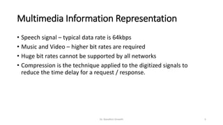 Multimedia Information Representation
• Speech signal – typical data rate is 64kbps
• Music and Video – higher bit rates are required
• Huge bit rates cannot be supported by all networks
• Compression is the technique applied to the digitized signals to
reduce the time delay for a request / response.
Dr. Nandhini Vineeth 5
 
