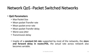 Network QoS -Packet Switched Networks
• QoS Parameters
• Max Packet Size
• Mean packet Transfer rate
• Mean packet error rate
• Mean packet Transfer delay
• Worst case jitter
• Transmission delay
• Inspite of a constant bit rate supported by most of the networks, the store
and forward delay in router/PSE, the actual rate across network also
becomes variable.
Dr. Nandhini Vineeth 50
 