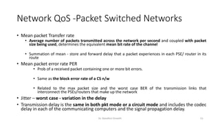 Network QoS -Packet Switched Networks
• Mean packet Transfer rate
• Average number of packets transmitted across the network per second and coupled with packet
size being used, determines the equivalent mean bit rate of the channel
• Summation of mean - store and forward delay that a packet experiences in each PSE/ router in its
route
• Mean packet error rate PER
• Prob of a received packet containing one or more bit errors.
• Same as the block error rate of a CS n/w
• Related to the max packet size and the worst case BER of the transmission links that
interconnect the PSEs/routers that make up the network
• Jitter – worst case - variation in the delay
• Transmission delay is the same in both pkt mode or a circuit mode and includes the codec
delay in each of the communicating computers and the signal propagation delay.
Dr. Nandhini Vineeth 51
 