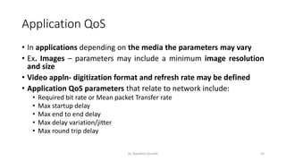 Application QoS
• In applications depending on the media the parameters may vary
• Ex. Images – parameters may include a minimum image resolution
and size
• Video appln- digitization format and refresh rate may be defined
• Application QoS parameters that relate to network include:
• Required bit rate or Mean packet Transfer rate
• Max startup delay
• Max end to end delay
• Max delay variation/jitter
• Max round trip delay
Dr. Nandhini Vineeth 53
 