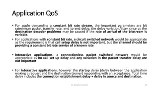 Application QoS
• For appln demanding a constant bit rate stream, the important parameters are bit
rate/mean packet transfer rate, end to end delay, the delay variation/jitter since at the
destination decoder problems may be caused if the rate of arrival of the bitstream is
variable.
• For applications with constant bit rate, a circuit switched network would be appropriate
as the requirement is that call setup delay is not important, but the channel should be
providing a constant bit rate service of a known rate
• Interactive applications- a connectionless packet switched network would be
appropriate as no call set up delay and any variation in the packet transfer delay are
not important
• For interactive applications, however the startup delay (delay between the application
making a request and the destination (server) responding with an acceptance. Total time
delay includes the connection establishment delay + delay in source and destination.
Dr. Nandhini Vineeth 54
 