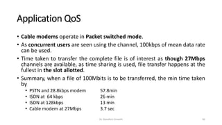 Application QoS
• Cable modems operate in Packet switched mode.
• As concurrent users are seen using the channel, 100kbps of mean data rate
can be used.
• Time taken to transfer the complete file is of interest as though 27Mbps
channels are available, as time sharing is used, file transfer happens at the
fullest in the slot allotted.
• Summary, when a file of 100Mbits is to be transferred, the min time taken
by
• PSTN and 28.8kbps modem 57.8min
• ISDN at 64 kbps 26 min
• ISDN at 128kbps 13 min
• Cable modem at 27Mbps 3.7 sec
Dr. Nandhini Vineeth 56
 