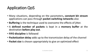 Application QoS
• Many situations, depending on the parameters, constant bit stream
applications can pass through packet switching networks also
• Buffering is the technique used to overcome the effects of jitter.
• A defined number of packets is kept in a memory buffer at the
destination before play out.
• FIFO discipline is followed
• Packetization delay adds up to the transmission delay of the channel
• Packet size is chosen appropriately to give an optimized effect
Dr. Nandhini Vineeth 57
 