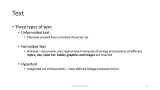 Text
• Three types of text:
• Unformatted text:
• Plaintext created from a limited character set
• Formatted Text
• Richtext – documents are created which comprise of strings of characters of different
styles, size, color etc. Tables, graphics and images are inserted
• Hypertext
• Integrated set of documents – have defined linkages between them.
Dr. Nandhini Vineeth 62
 
