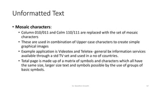 Unformatted Text
• Mosaic characters:
• Column 010/011 and Colm 110/111 are replaced with the set of mosaic
characters
• These are used in combination of Upper case characters to create simple
graphical images
• Example application is Videotex and Teletex- general bx information services
available through a std TV set and used in a no of countries.
• Total page is made up of a matrix of symbols and characters which all have
the same size, larger size text and symbols possible by the use of groups of
basic symbols.
Dr. Nandhini Vineeth 67
 