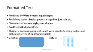 Formatted Text
• Produced by Word Processing packages
• Publishing sector- books, papers, magazine, journals etc.,
• Characters of various style, size, shapes
• Bold/Italic/Underline/Plain
• Chapters, sections, paragraphs each with specific tables, graphics and
pictures inserted at appropriate points
• Graphics Picture
Dr. Nandhini Vineeth 68
 