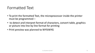 Formatted Text
• To print the formatted Text, the microprocessor inside the printer
must be programmed –
• to detect and interpret format of characters, convert table, graphics
or picture into line by line format for printing
• Print preview was planned to WYSIWYG
Dr. Nandhini Vineeth 70
 
