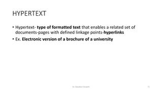 HYPERTEXT
• Hypertext- type of formatted text that enables a related set of
documents-pages with defined linkage points-hyperlinks
• Ex. Electronic version of a brochure of a university
Dr. Nandhini Vineeth 71
 