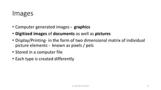 Images
• Computer generated images - graphics
• Digitized images of documents as well as pictures
• Display/Printing- in the form of two dimensional matrix of individual
picture elements - known as pixels / pels
• Stored in a computer file
• Each type is created differently
Dr. Nandhini Vineeth 73
 