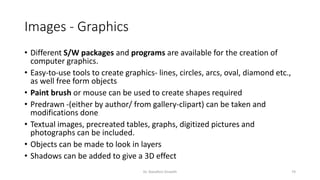 Images - Graphics
• Different S/W packages and programs are available for the creation of
computer graphics.
• Easy-to-use tools to create graphics- lines, circles, arcs, oval, diamond etc.,
as well free form objects
• Paint brush or mouse can be used to create shapes required
• Predrawn -(either by author/ from gallery-clipart) can be taken and
modifications done
• Textual images, precreated tables, graphs, digitized pictures and
photographs can be included.
• Objects can be made to look in layers
• Shadows can be added to give a 3D effect
Dr. Nandhini Vineeth 74
 