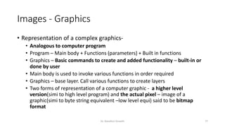 Images - Graphics
• Representation of a complex graphics-
• Analogous to computer program
• Program – Main body + Functions (parameters) + Built in functions
• Graphics – Basic commands to create and added functionality – built-in or
done by user
• Main body is used to invoke various functions in order required
• Graphics – base layer. Call various functions to create layers
• Two forms of representation of a computer graphic - a higher level
version(simi to high level program) and the actual pixel – image of a
graphic(simi to byte string equivalent –low level equi) said to be bitmap
format
Dr. Nandhini Vineeth 77
 