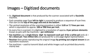 Images – Digitized documents
• Ex. Digitized document is that produced by the scanner associated with a facsimile
machine.
• Each complete page from left to right is scanned to produce a sequence of scan lines
that start at the top of the page and end at the bottom.
• The vertical resolution of the scanning procedure is either 3.85 or 7.7 lines per mm
which is equivalent to approx. 100 or 200 lines per inch.
• As every line is scanned, it is digitized to a resolution of approx. 8 per picture elements-
known as pels with fax machines – per millimeter
• Fax machine use a single binary digit to represent each pel- 0 for a white pel and a 1 –
for a black pel. Two million bits are produced for a one page digital representation.
• Receiver then prints reproducing the original image by printing out original stream to an
equivalent resolution.
• Fax machines – used to transmit black and white images such as printed documents
mainly text
Dr. Nandhini Vineeth 79
 