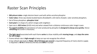 Raster Scan Principles
• BW picture tubes- single electron beam used with white-sensitive phosphor.
• Color tubes- three sep closely located beams (R,G,B)with a 2D matrix of pixels- color sensitive phosphors.
• Set of three phosphors- phosphor triad
• Each pixel is in shape of a which merges with neighbors
• Spot size is .025 inches (0.635 mm) and when viewed from a distance continuous color image is seen.
• To support mobility the persistence of color produced by phosphor is designed to decay very quickly. Hence
refreshing the screen is necessary.
• The light signal associated with each frame varies to show mobility with moving image, and stays the same
for still images
• Frame refresh rate is high enough to keep our eye not recognize the refresh.
• A low refresh rate leads to flicker. RR of 50 times per second is required-frequency of mains electric supply
is required is 60 Hz in America and Asia and 50Hz in Europe
Dr. Nandhini Vineeth 85
 