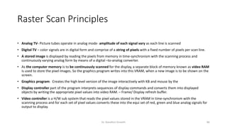 Raster Scan Principles
• Analog TV- Picture tubes operate in analog mode- amplitude of each signal vary as each line is scanned
• Digital TV – color signals are in digital form and comprise of a string of pixels with a fixed number of pixels per scan line.
• A stored image is displayed by reading the pixels from memory in time-synchronism with the scanning process and
continuously varying analog form by means of a digital –to-analog converter.
• As the computer memory is to be continuously scanned for the display, a separate block of memory known as video RAM
is used to store the pixel images. So the graphics program writes into this VRAM, when a new image is to be shown on the
screen.
• Graphics program: Creates the high level version of the image interactively with KB and mouse by the
• Display controller part of the program interprets sequences of display commands and converts them into displayed
objects by writing the appropriate pixel values into video RAM. – Frame/ Display refresh buffer.
• Video controller is a H/W sub system that reads the pixel values stored in the VRAM in time-synchronism with the
scanning process and for each set of pixel values converts these into the equi set of red, green and blue analog signals for
output to display.
Dr. Nandhini Vineeth 86
 