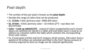 Pixel depth
• The number of bits per pixel is known as the pixel depth.
• Decides the range of colors that can be produced.
• Ex. 12 bits- 4 bits /primary color -4096 diff colors
• Ex. 24 bits – 8 bits /primary color – 16 million (224) – eye does not
discriminate
• Color – Look up table(CLUT) - subset of colors (supported by eye’s vision)
above are selected are stored in a table and each pixel value is used as an
address to a location within the table which contains the corresponding
three color values.
• Ex. If each pixel is 8 bits and CLUT contains 24 bit entries, 256 colors from a
palette of 16 million are selected and filled in the CLUT. Hence amount of
memory required to store an image can be reduced significantly.
Dr. Nandhini Vineeth 88
 