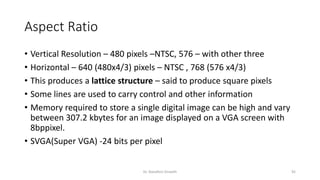 Aspect Ratio
• Vertical Resolution – 480 pixels –NTSC, 576 – with other three
• Horizontal – 640 (480x4/3) pixels – NTSC , 768 (576 x4/3)
• This produces a lattice structure – said to produce square pixels
• Some lines are used to carry control and other information
• Memory required to store a single digital image can be high and vary
between 307.2 kbytes for an image displayed on a VGA screen with
8bppixel.
• SVGA(Super VGA) -24 bits per pixel
Dr. Nandhini Vineeth 92
 