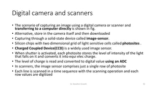 Digital camera and scanners
• The scenario of capturing an image using a digital camera or scanner and
transferring to a computer directly is shown in fig.
• Alternative, store in the camera itself and then downloaded
• Capturing through a solid-state device called image-sensor.
• Silicon chips with two dimensional grid of light sensitive cells called photosites .
• Charged Coupled Device(CCD) is a widely used image sensor.
• When shutter is activated, each photosite stores the level of intensity of the light
that falls on it and converts it into equi elec charge.
• The level of charge is read and converted to digital value using an ADC
• In scanners, the image sensor comprises just a single row of photosite
• Each line is scanned in a time sequence with the scanning operation and each
row values are digitized
Dr. Nandhini Vineeth 93
 