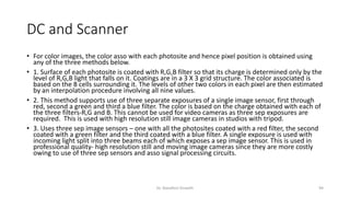DC and Scanner
• For color images, the color asso with each photosite and hence pixel position is obtained using
any of the three methods below.
• 1. Surface of each photosite is coated with R,G,B filter so that its charge is determined only by the
level of R,G,B light that falls on it. Coatings are in a 3 X 3 grid structure. The color associated is
based on the 8 cells surrounding it. The levels of other two colors in each pixel are then estimated
by an interpolation procedure involving all nine values.
• 2. This method supports use of three separate exposures of a single image sensor, first through
red, second a green and third a blue filter. The color is based on the charge obtained with each of
the three filters-R,G and B. This cannot be used for video cameras as three sep exposures are
required. This is used with high resolution still image cameras in studios with tripod.
• 3. Uses three sep image sensors – one with all the photosites coated with a red filter, the second
coated with a green filter and the third coated with a blue filter. A single exposure is used with
incoming light split into three beams each of which exposes a sep image sensor. This is used in
professional quality- high resolution still and moving image cameras since they are more costly
owing to use of three sep sensors and asso signal processing circuits.
Dr. Nandhini Vineeth 94
 