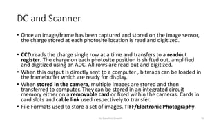 DC and Scanner
• Once an image/frame has been captured and stored on the image sensor,
the charge stored at each photosite location is read and digitized.
• CCD reads the charge single row at a time and transfers to a readout
register. The charge on each photosite position is shifted out, amplified
and digitized using an ADC. All rows are read out and digitized.
• When this output is directly sent to a computer , bitmaps can be loaded in
the framebuffer which are ready for display.
• When stored in the camera, multiple images are stored and then
transferred to computer. They can be stored in an integrated circuit
memory either on a removable card or fixed within the cameras. Cards in
card slots and cable link used respectively to transfer.
• File Formats used to store a set of images. TIFF/Electronic Photography
Dr. Nandhini Vineeth 95
 