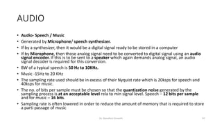 AUDIO
• Audio- Speech / Music
• Generated by Microphone/ speech synthesizer.
• If by a synthesizer, then it would be a digital signal ready to be stored in a computer
• If by Microphone, then those analog signal need to be converted to digital signal using an audio
signal encoder. If this is to be sent to a speaker which again demands analog signal, an audio
signal decoder is required for this conversion.
• BW of a typical speech is 50 Hz to 10KHz.
• Music -15Hz to 20 KHz
• The sampling rate used should be in excess of their Nyquist rate which is 20ksps for speech and
40ksps for music.
• The no. of bits per sample must be chosen so that the quantization noise generated by the
sampling process is at an acceptable level rela to min signal level. Speech – 12 bits per sample
and for music – 16 bits.
• Sampling rate is often lowered in order to reduce the amount of memory that is required to store
a parti passage of music
Dr. Nandhini Vineeth 97
 