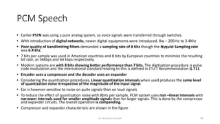 PCM Speech
• Earlier PSTN was using a pure analog system, so voice signals were transferred through switches.
• With introduction of digital networks, newer digital equipments were introduced. Bw – 200 Hz to 3.4Khz
• Poor quality of bandlimiting filters demanded a sampling rate of 8 Khz though the Nyquist Sampling rate
was 6.4 khz.
• 7 bits per sample was used in American countries and 8 bits by European countries to minimize the resulting
bit rate, as 56kbps and 64 kbps respectively.
• Modern systems are with 8 bits showing better performance than 7 bits. The digitization procedure is pulse
code modulation and the international standard relating to this is defined in ITU-T Recommendation G.711
• Encoder uses a compressor and the decoder uses an expander
• Considering the quantization procedures, Linear quantization intervals when used produces the same level
of quantization noise irrespective of the magnitude of the input signal.
• Ear is however sensitive to noise on quite signals than on loud signals
• To reduce the effect of quantization noise with 8bits per sample, PCM system uses non –linear intervals with
narrower intervals used for smaller amplitude signals than for larger signals. This is done by the compressor
and expander circuits. The overall operation is companding.
• Compressor and expander characteristic are shown in the figure
Dr. Nandhini Vineeth 98
 
