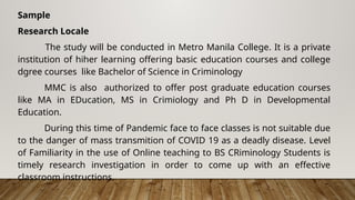 Sample
Research Locale
The study will be conducted in Metro Manila College. It is a private
institution of hiher learning offering basic education courses and college
dgree courses like Bachelor of Science in Criminology
MMC is also authorized to offer post graduate education courses
like MA in EDucation, MS in Crimiology and Ph D in Developmental
Education.
During this time of Pandemic face to face classes is not suitable due
to the danger of mass transmition of COVID 19 as a deadly disease. Level
of Familiarity in the use of Online teaching to BS CRiminology Students is
timely research investigation in order to come up with an effective
classroom instructions.
 