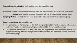 Respondents of the Study is the Population and Samples of the study
Population - refers to the entire group that you will be used to draw conclusion of the study while
sample is the specific group the researcher will use in collecting the research data.
Sampling Method – is the technique used to select the individual members of a specific group.
Basis in Choosing a Sampling Method
1. Appropriateness of the technique to the study being conducted ( if the study requires interviewing
costumers then the appropriate sampling method should be Convenience Sampling)
2. The available respondents ( If there are very few respondents, the researcher should use
Purposive Sampling. If there is a large number of respondents, the researcher should use Simple
Random Sampling)
 