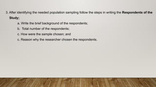 3. After identifying the needed population sampling follow the steps in writing the Respondents of the
Study;
a. Write the brief background of the respondents;
b. Total number of the respondents;
c. How were the sample chosen; and
c. Reason why the researcher chosen the respondents.
 