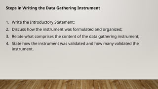 Steps in Writing the Data Gathering Instrument
1. Write the Introductory Statement;
2. Discuss how the instrument was formulated and organized;
3. Relate what comprises the content of the data gathering instrument;
4. State how the instrument was validated and how many validated the
instrument.
 