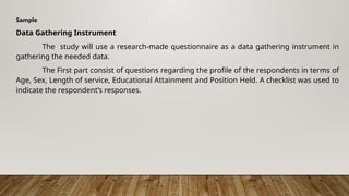 Sample
Data Gathering Instrument
The study will use a research-made questionnaire as a data gathering instrument in
gathering the needed data.
The First part consist of questions regarding the profile of the respondents in terms of
Age, Sex, Length of service, Educational Attainment and Position Held. A checklist was used to
indicate the respondent’s responses.
 