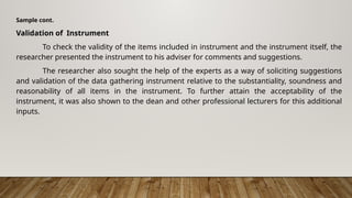 Sample cont.
Validation of Instrument
To check the validity of the items included in instrument and the instrument itself, the
researcher presented the instrument to his adviser for comments and suggestions.
The researcher also sought the help of the experts as a way of soliciting suggestions
and validation of the data gathering instrument relative to the substantiality, soundness and
reasonability of all items in the instrument. To further attain the acceptability of the
instrument, it was also shown to the dean and other professional lecturers for this additional
inputs.
 