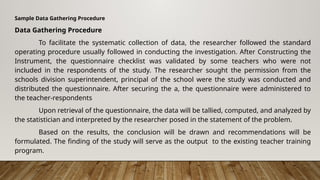 Sample Data Gathering Procedure
Data Gathering Procedure
To facilitate the systematic collection of data, the researcher followed the standard
operating procedure usually followed in conducting the investigation. After Constructing the
Instrument, the questionnaire checklist was validated by some teachers who were not
included in the respondents of the study. The researcher sought the permission from the
schools division superintendent, principal of the school were the study was conducted and
distributed the questionnaire. After securing the a, the questionnaire were administered to
the teacher-respondents
Upon retrieval of the questionnaire, the data will be tallied, computed, and analyzed by
the statistician and interpreted by the researcher posed in the statement of the problem.
Based on the results, the conclusion will be drawn and recommendations will be
formulated. The finding of the study will serve as the output to the existing teacher training
program.
 