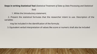 Steps in writing Statistical Tool (Statistical Treatment of Data oy Data Processing and Statistical
Tool)
1. White the Introductory statement;
2. Present the statistical formulas that the researcher intent to use. Description of the
variables
may be included in the identification of the formula;
3. Equivalent verbal interpretation of values like score or numeric shall also be included
 