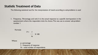 Statistic Treatment of Data
The following statistical tool for the interpretation of result according to sub-problems is used
1. Frequency , Percentage, and rank. It is the actual response to a specific item/question in the
questionnaire where the respondent ticks his choice.This was use to answer sub-problem
number 1
Formula:
P = f
X 100
N
Where
p- percentage
f – frequency of response
N – total number of respondents
 