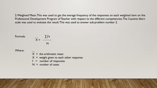 2.Weighted Mean.This was used to get the average frequency of the responses on each weighted item on the
Professional Development Program of Teacher with respect to the different competencies.The 5-points likert
scale was used to evaluate the result.This was used to answer sub-problem number 2.
Formula: ∑ƒx
X =
N
Where:
X = the arithmetic mean
X = weight given to each other response
f = number of responses
N = number of cases
 