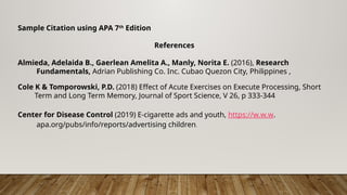 Sample Citation using APA 7th
Edition
References
Almieda, Adelaida B., Gaerlean Amelita A., Manly, Norita E. (2016), Research
Fundamentals, Adrian Publishing Co. Inc. Cubao Quezon City, Philippines ,
Cole K & Tomporowski, P.D. (2018) Effect of Acute Exercises on Execute Processing, Short
Term and Long Term Memory, Journal of Sport Science, V 26, p 333-344
Center for Disease Control (2019) E-cigarette ads and youth, https://w.w.w.
apa.org/pubs/info/reports/advertising children.
 