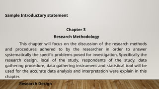 Sample Introductory statement
Chapter 3
Research Methodology
This chapter will focus on the discussion of the research methods
and procedures adhered to by the researcher in order to answer
systematically the specific problems posed for investigation. Specifically the
research design, local of the study, respondents of the study, data
gathering procedure, data gathering instrument and statistical tool will be
used for the accurate data analysis and interpretation were explain in this
chapter.
Research Design
 