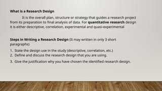 What is a Research Design
It is the overall plan, structure or strategy that guides a research project
from its preparation to final analysis of data. For quantitative research design
it is either descriptive, correlation, experimental and quasi-experimental
Steps in Writing a Research Design (It may written in only 3 short
paragraphs)
1. State the design use in the study (descriptive, correlation, etc.)
2. Define and discuss the research design that you are using.
3. Give the justification why you have chosen the identified research design.
 