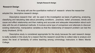 Sample Research Design
Research Design
The study will use the quantitative method of research where the researcher
adopted the descriptive research design.
Descriptive research that will be used in the investigation as basis of gathering, analyzing,
classifying and tabulating data about prevailing conditions , practices, belief, processes, trends and
cause and effect relationship and then making and accurate and adequate interpretation about such
data with the aid of statistical methods. It involves some type of comparison and attempts to discover
existing relationship, manipulative variables so that the relationship of research problem can test the
study (Hubbard, 2018)
Descriptive study is considered appropriate for the study because the said research design
is really suitable in this study for a reason that this research would like to collect data to analyze and
asess the level of familiarity of online teaching among criminology instructors in Metro Manila
College.
 
