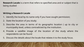 Research Locale is a term that refers to specified area and or subject that is
being studied
Writing a Research Locale
1. Identify the local by its name only if you have sought permission;
2. State the location of you study;
3. Describe the area in terms of its geographic location ( up to city or
municipality level, unless contradicted by the institution.
4. Provide a satellite image of the location of the study where the
respondents can be found
5. Discuss the details about the locale that relates it to the study focus.
 
