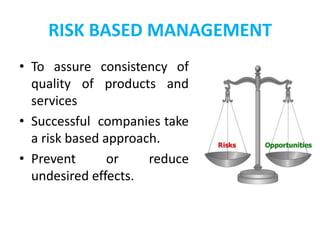 RISK BASED MANAGEMENT
• To assure consistency of
quality of products and
services
• Successful companies take
a risk based approach.
• Prevent or reduce
undesired effects.
 