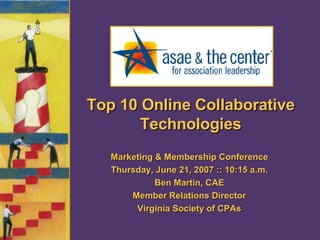 Top 10 Online Collaborative Technologies Marketing & Membership Conference Thursday, June 21, 2007 :: 10:15 a.m. Ben Martin, CAE Member Relations Director Virginia Society of CPAs 