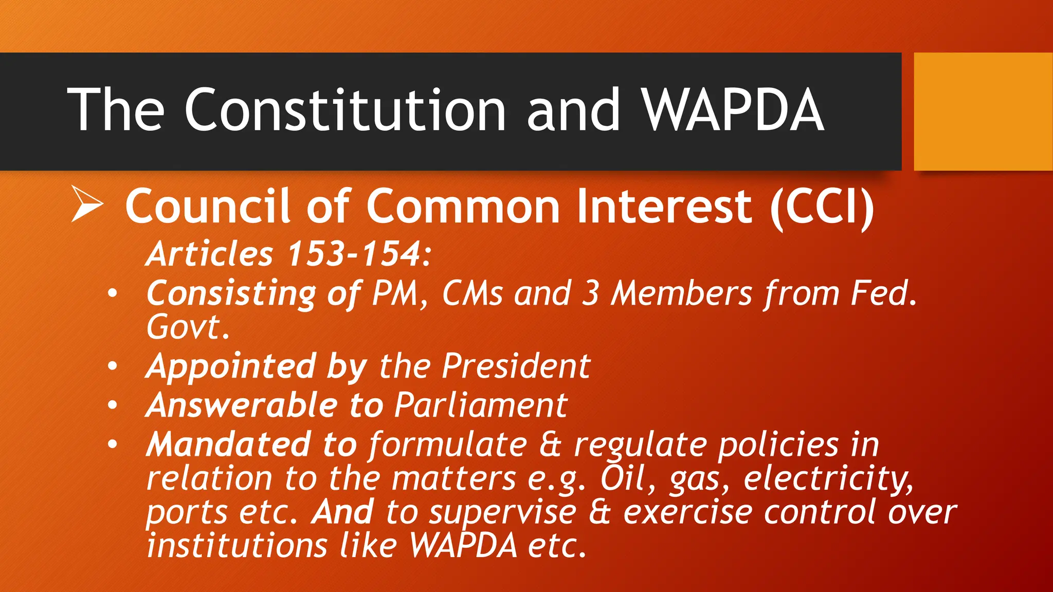 The Constitution and WAPDA
 Council of Common Interest (CCI)
Articles 153-154:
• Consisting of PM, CMs and 3 Members from Fed.
Govt.
• Appointed by the President
• Answerable to Parliament
• Mandated to formulate & regulate policies in
relation to the matters e.g. Oil, gas, electricity,
ports etc. And to supervise & exercise control over
institutions like WAPDA etc.
 