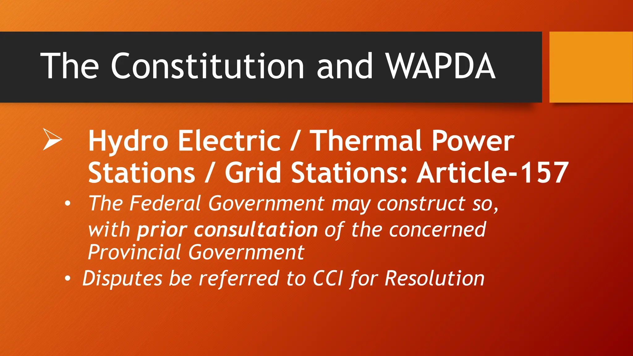 The Constitution and WAPDA
 Hydro Electric / Thermal Power
Stations / Grid Stations: Article-157
• The Federal Government may construct so,
with prior consultation of the concerned
Provincial Government
• Disputes be referred to CCI for Resolution
 