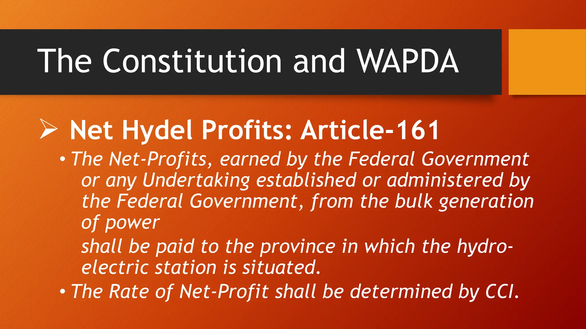 The Constitution and WAPDA
 Net Hydel Profits: Article-161
• The Net-Profits, earned by the Federal Government
or any Undertaking established or administered by
the Federal Government, from the bulk generation
of power
shall be paid to the province in which the hydro-
electric station is situated.
• The Rate of Net-Profit shall be determined by CCI.
 