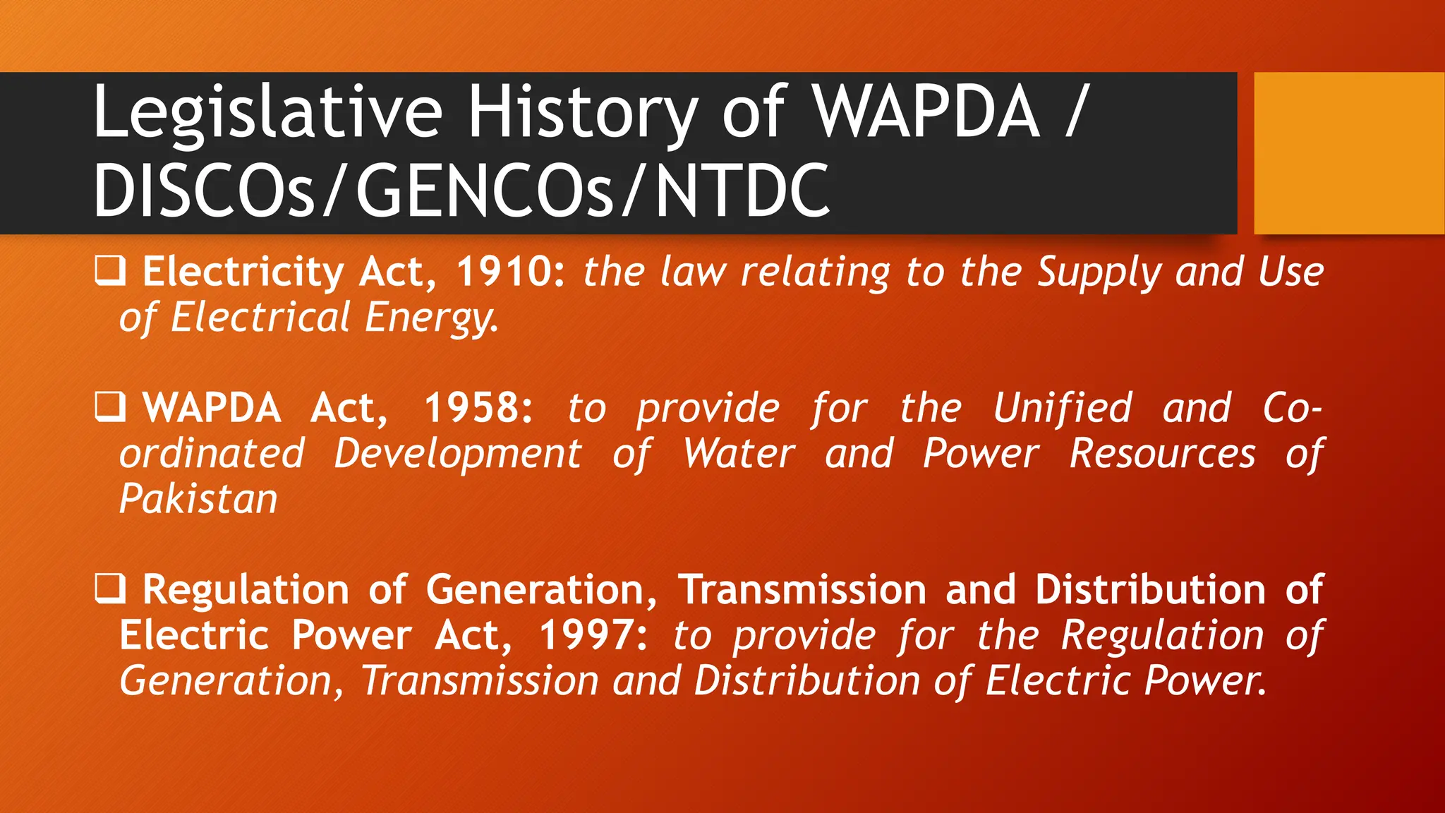 Legislative History of WAPDA /
DISCOs/GENCOs/NTDC
 Electricity Act, 1910: the law relating to the Supply and Use
of Electrical Energy.
 WAPDA Act, 1958: to provide for the Unified and Co-
ordinated Development of Water and Power Resources of
Pakistan
 Regulation of Generation, Transmission and Distribution of
Electric Power Act, 1997: to provide for the Regulation of
Generation, Transmission and Distribution of Electric Power.
 