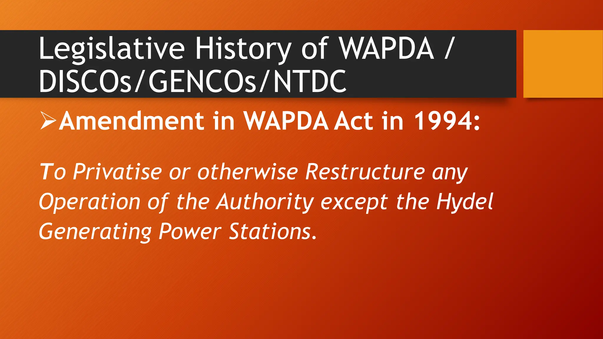 Legislative History of WAPDA /
DISCOs/GENCOs/NTDC
Amendment in WAPDA Act in 1994:
To Privatise or otherwise Restructure any
Operation of the Authority except the Hydel
Generating Power Stations.
 