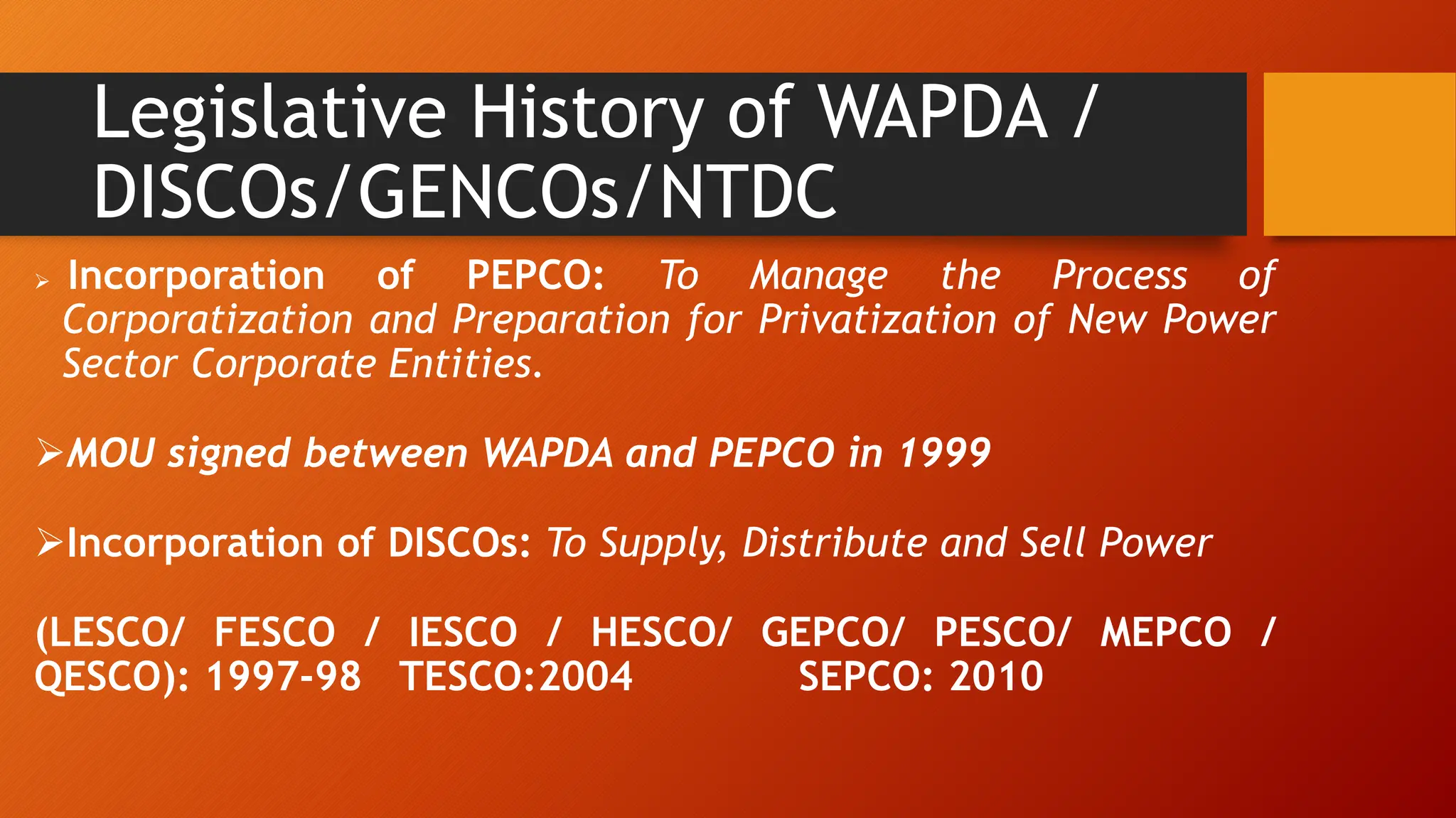Legislative History of WAPDA /
DISCOs/GENCOs/NTDC
 Incorporation of PEPCO: To Manage the Process of
Corporatization and Preparation for Privatization of New Power
Sector Corporate Entities.
MOU signed between WAPDA and PEPCO in 1999
Incorporation of DISCOs: To Supply, Distribute and Sell Power
(LESCO/ FESCO / IESCO / HESCO/ GEPCO/ PESCO/ MEPCO /
QESCO): 1997-98 TESCO:2004 SEPCO: 2010
 