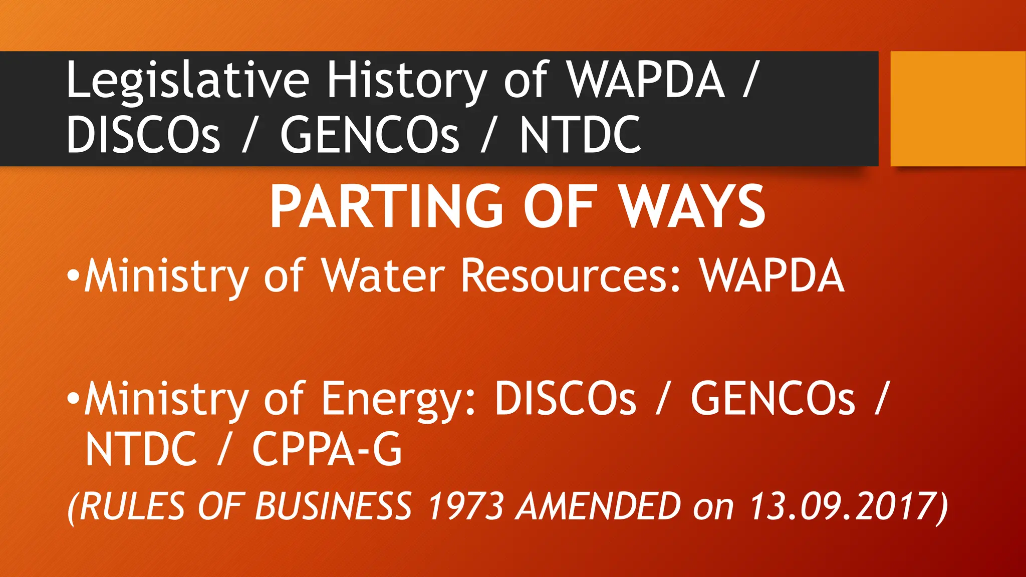 Legislative History of WAPDA /
DISCOs / GENCOs / NTDC
PARTING OF WAYS
•Ministry of Water Resources: WAPDA
•Ministry of Energy: DISCOs / GENCOs /
NTDC / CPPA-G
(RULES OF BUSINESS 1973 AMENDED on 13.09.2017)
 