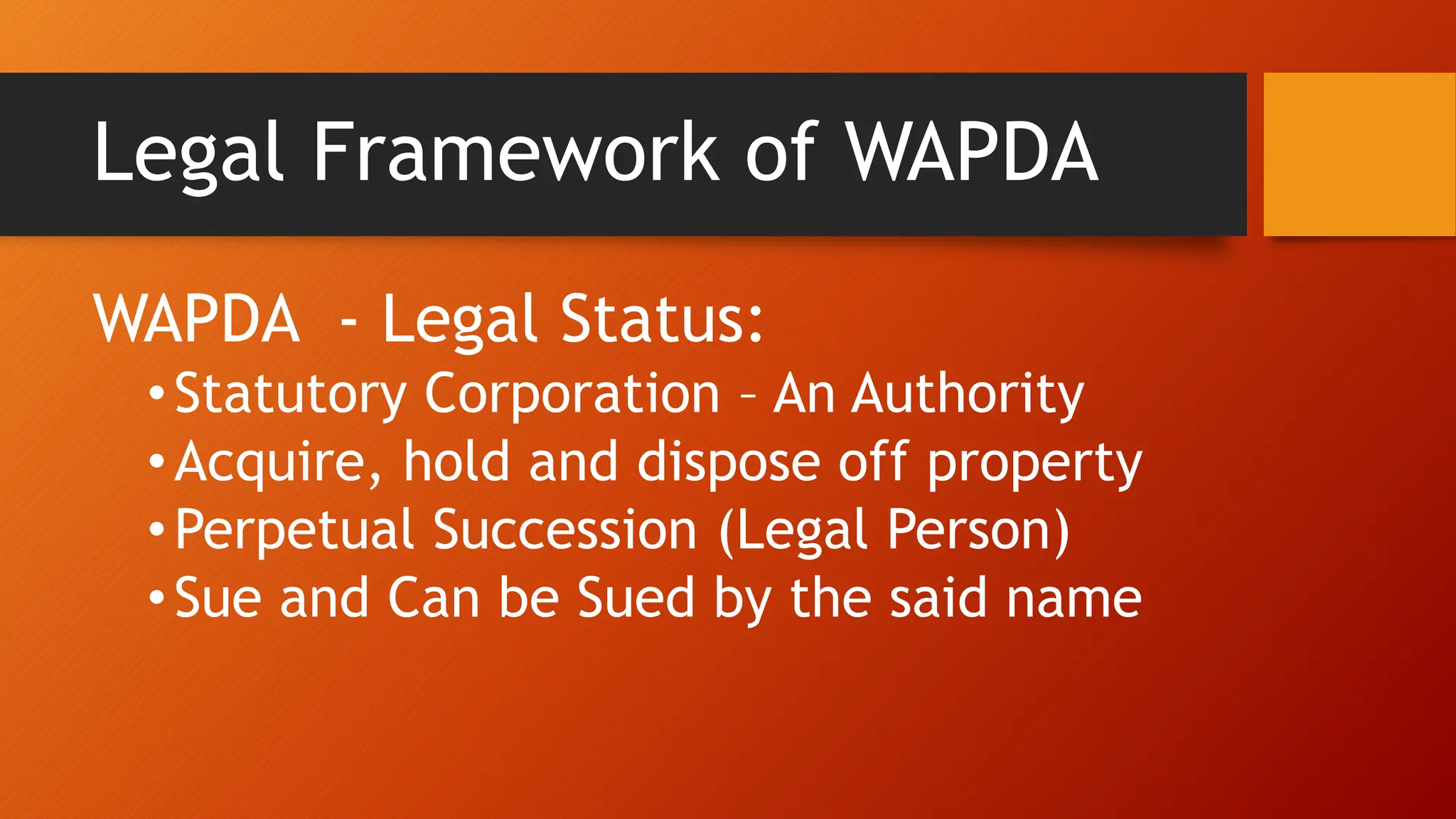 Legal Framework of WAPDA
WAPDA - Legal Status:
•Statutory Corporation – An Authority
•Acquire, hold and dispose off property
•Perpetual Succession (Legal Person)
•Sue and Can be Sued by the said name
 